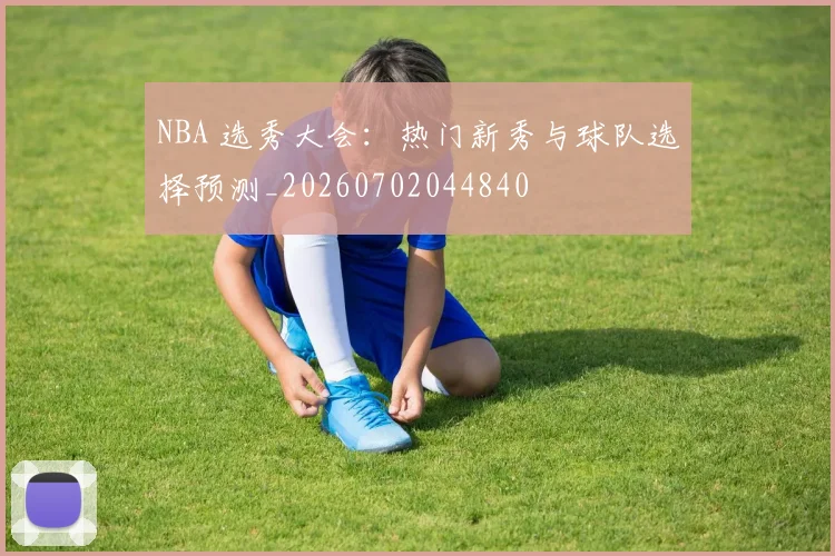 NBA 选秀大会：热门新秀与球队选择预测_20260702044840