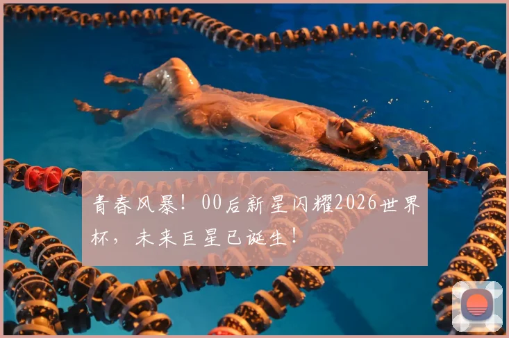 青春风暴！00后新星闪耀2026世界杯，未来巨星已诞生！