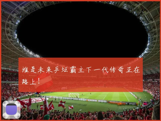 谁是未来乒坛霸主下一代传奇正在路上!