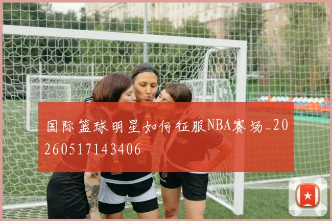 国际篮球明星如何征服NBA赛场_20260517143406