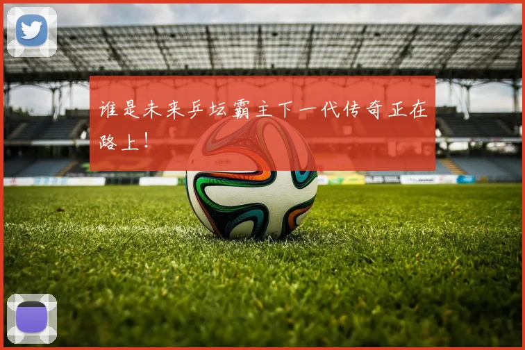 谁是未来乒坛霸主下一代传奇正在路上！
