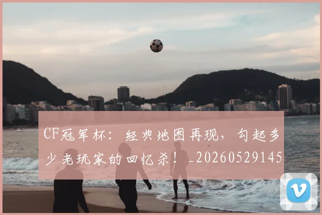 CF冠军杯：经典地图再现，勾起多少老玩家的回忆杀！_20260529145641_20260702041144