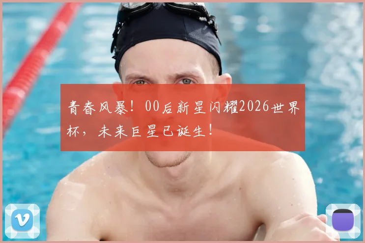 青春风暴!00后新星闪耀2026世界杯,未来巨星已诞生!