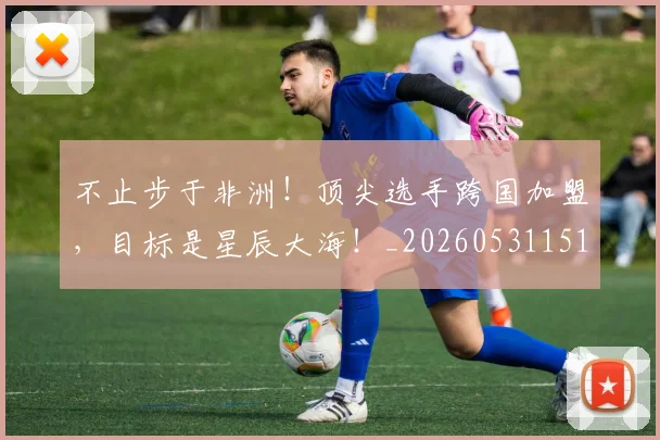 不止步于非洲！顶尖选手跨国加盟，目标是星辰大海！_20260531151347