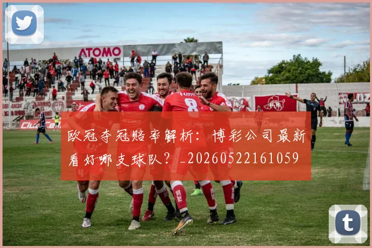 欧冠夺冠赔率解析：博彩公司最新看好哪支球队？_20260522161059