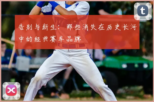 告别与新生：那些消失在历史长河中的经典赛车品牌