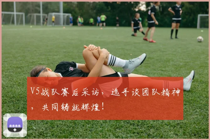 V5战队赛后采访,选手谈团队精神,共同铸就辉煌!