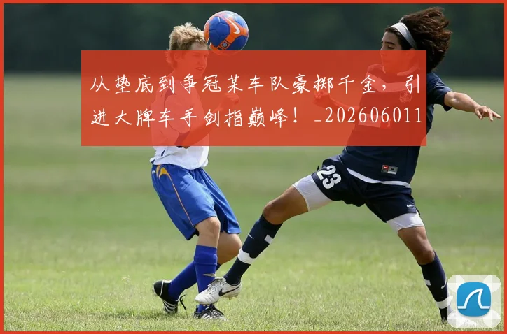从垫底到争冠某车队豪掷千金,引进大牌车手剑指巅峰!_20260601173001