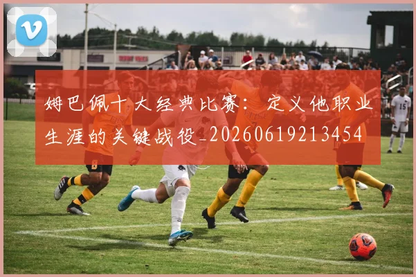 姆巴佩十大经典比赛:定义他职业生涯的关键战役_20260619213454