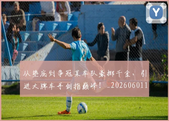 从垫底到争冠某车队豪掷千金，引进大牌车手剑指巅峰！_20260601173001