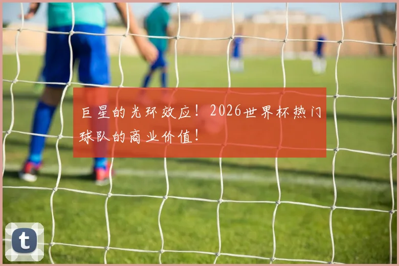 巨星的光环效应！2026世界杯热门球队的商业价值！